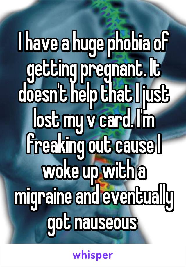 I have a huge phobia of getting pregnant. It doesn't help that I just lost my v card. I'm freaking out cause I woke up with a migraine and eventually got nauseous 