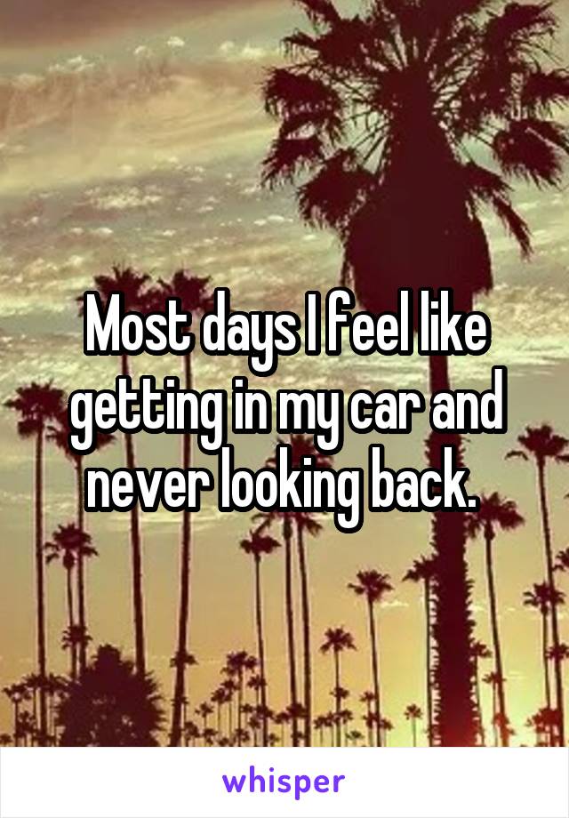 Most days I feel like getting in my car and never looking back. 