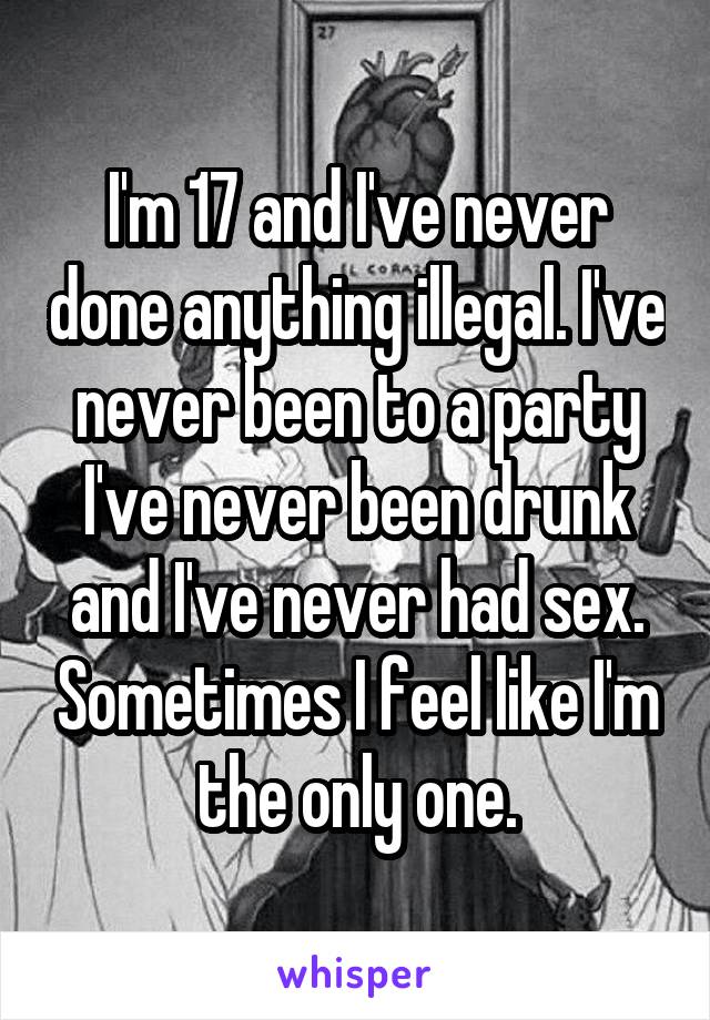 I'm 17 and I've never done anything illegal. I've never been to a party I've never been drunk and I've never had sex. Sometimes I feel like I'm the only one.