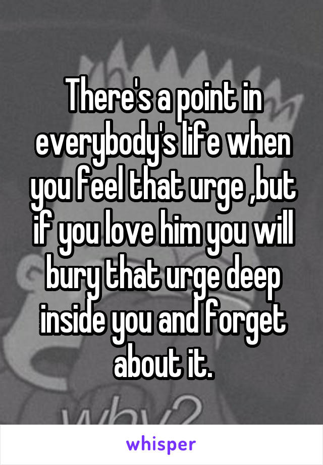 There's a point in everybody's life when you feel that urge ,but if you love him you will bury that urge deep inside you and forget about it.