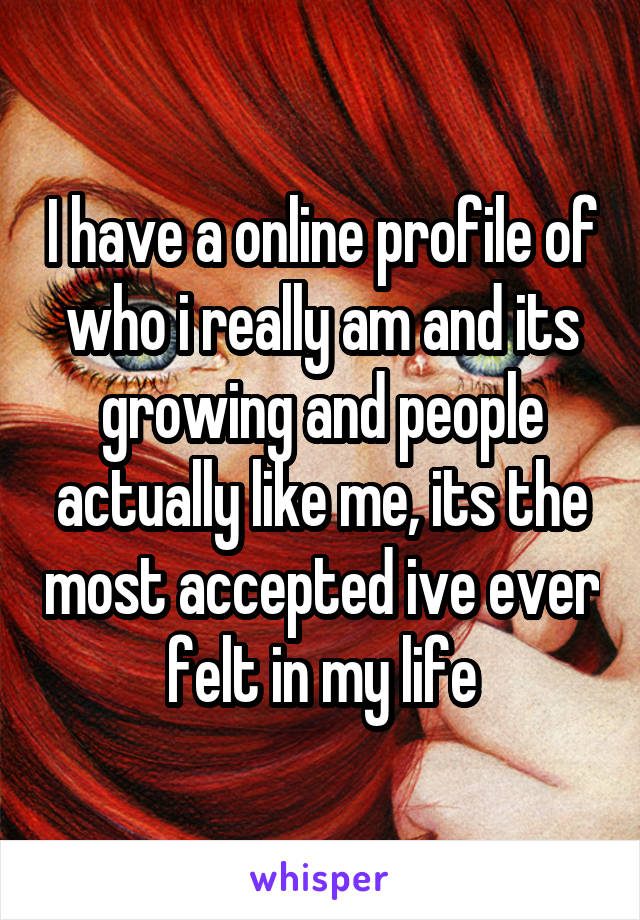 I have a online profile of who i really am and its growing and people actually like me, its the most accepted ive ever felt in my life