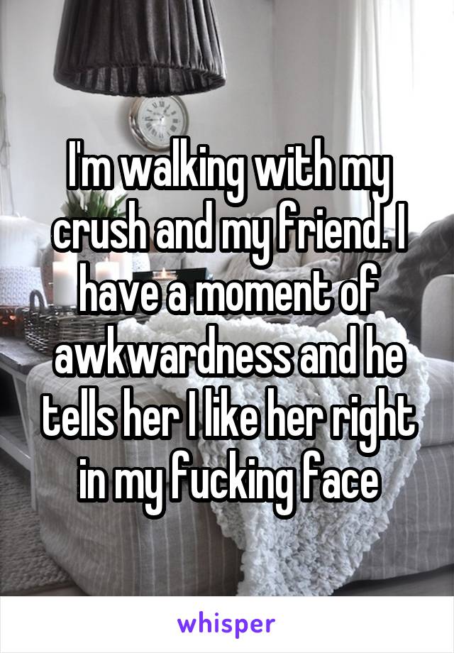 I'm walking with my crush and my friend. I have a moment of awkwardness and he tells her I like her right in my fucking face