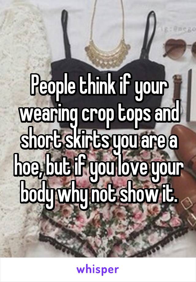 People think if your wearing crop tops and short skirts you are a hoe, but if you love your body why not show it.