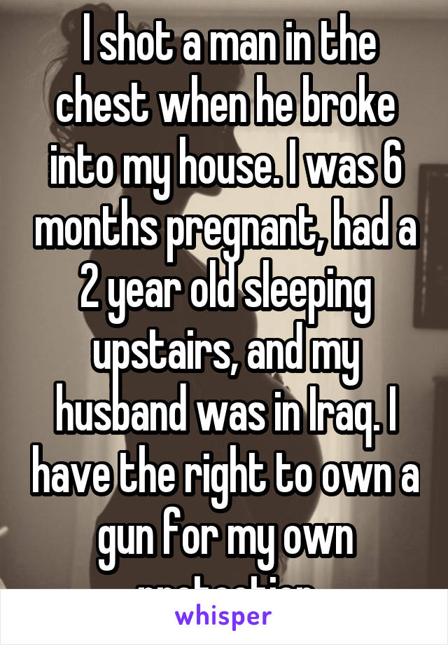  l shot a man in the chest when he broke into my house. I was 6 months pregnant, had a 2 year old sleeping upstairs, and my husband was in Iraq. I have the right to own a gun for my own protection