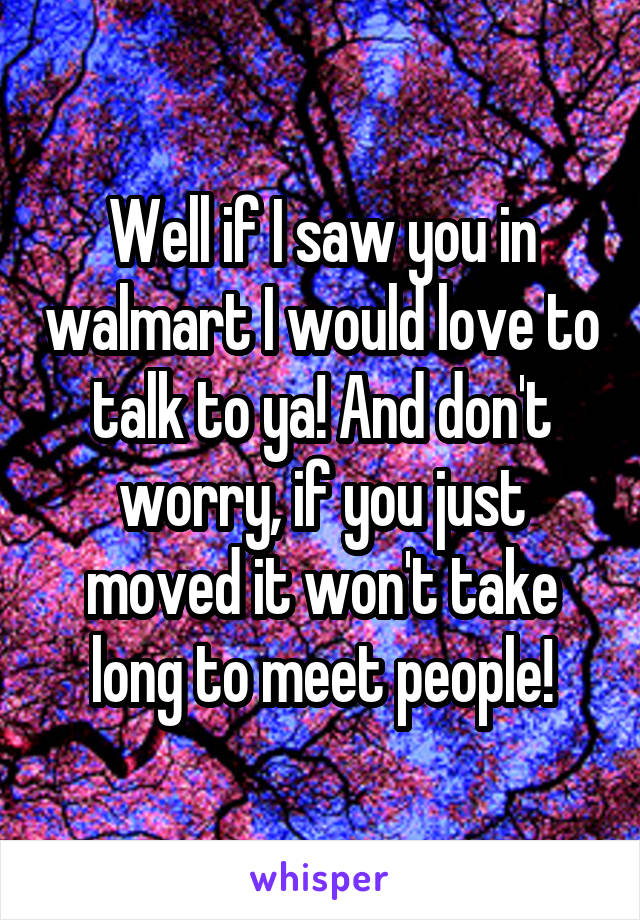 Well if I saw you in walmart I would love to talk to ya! And don't worry, if you just moved it won't take long to meet people!