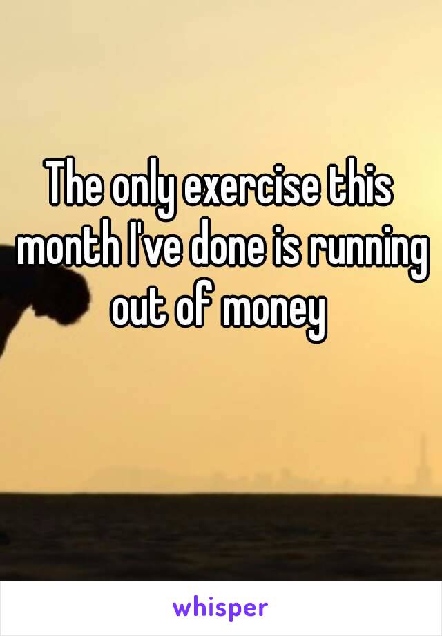 The only exercise this month I've done is running out of money 