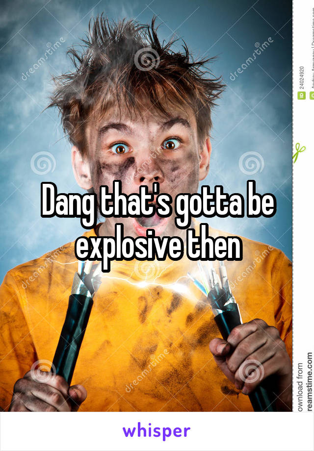 Dang that's gotta be explosive then