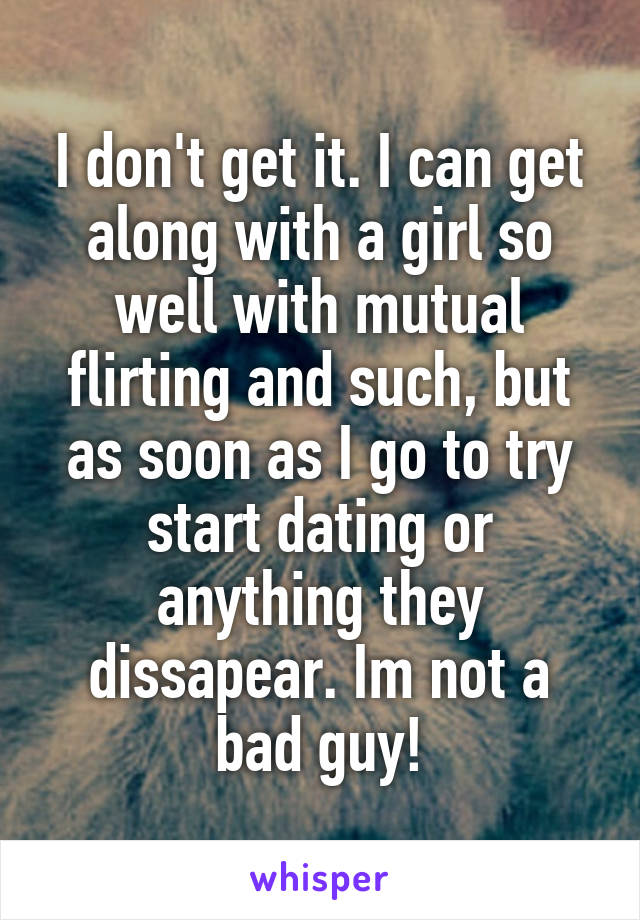 I don't get it. I can get along with a girl so well with mutual flirting and such, but as soon as I go to try start dating or anything they dissapear. Im not a bad guy!