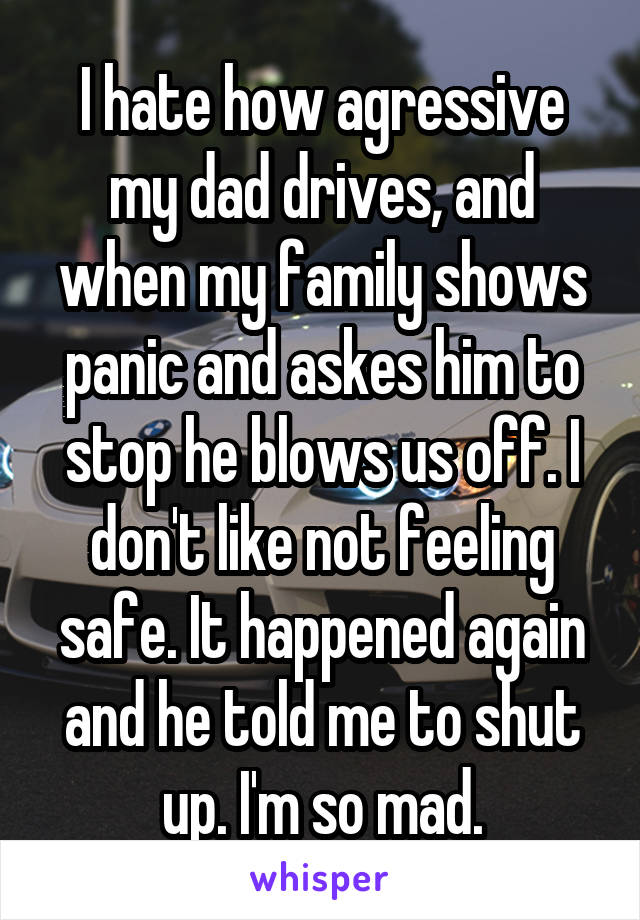 I hate how agressive my dad drives, and when my family shows panic and askes him to stop he blows us off. I don't like not feeling safe. It happened again and he told me to shut up. I'm so mad.