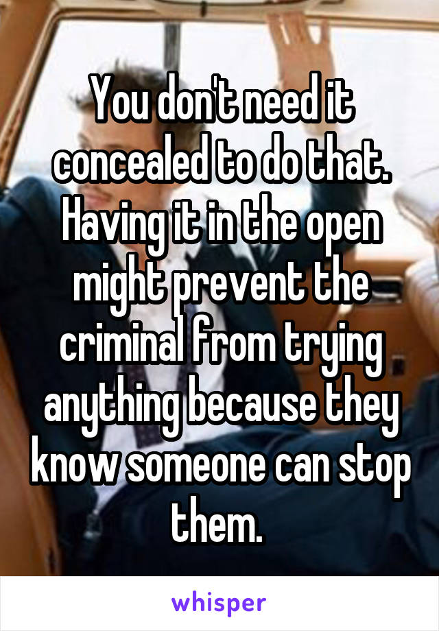 You don't need it concealed to do that. Having it in the open might prevent the criminal from trying anything because they know someone can stop them. 