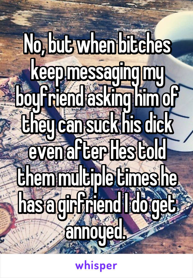 No, but when bitches keep messaging my boyfriend asking him of they can suck his dick even after Hes told them multiple times he has a girfriend I do get annoyed. 