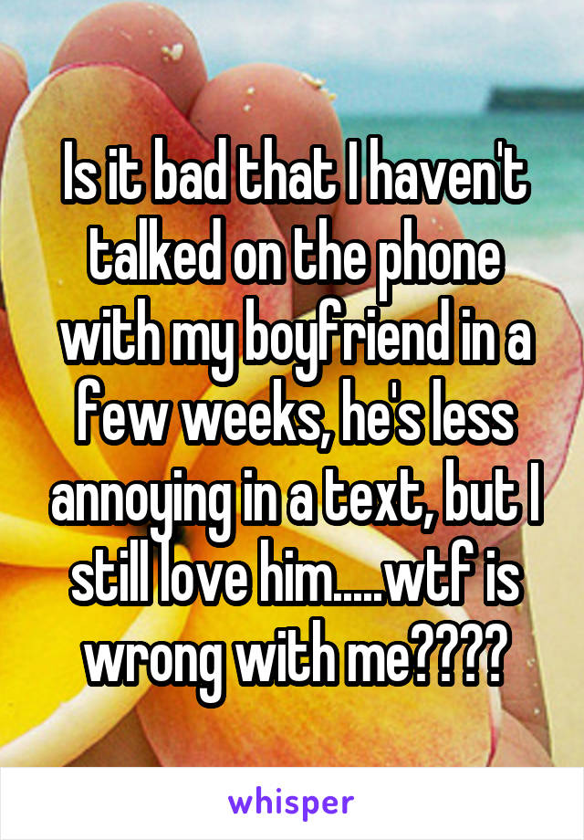 Is it bad that I haven't talked on the phone with my boyfriend in a few weeks, he's less annoying in a text, but I still love him.....wtf is wrong with me????