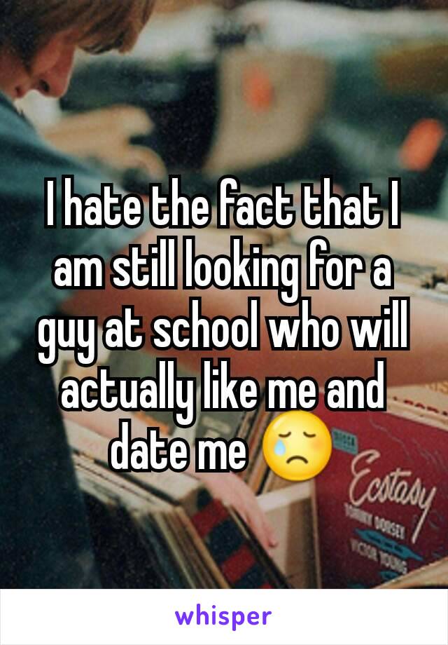 I hate the fact that I am still looking for a guy at school who will actually like me and date me 😢