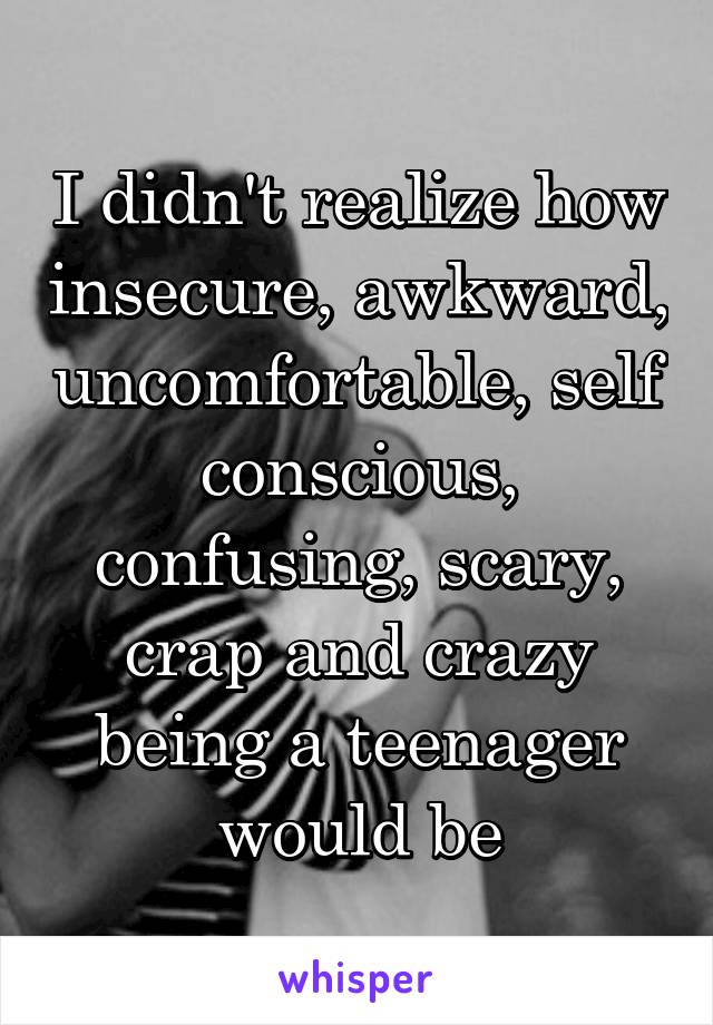 I didn't realize how insecure, awkward, uncomfortable, self conscious, confusing, scary, crap and crazy being a teenager would be