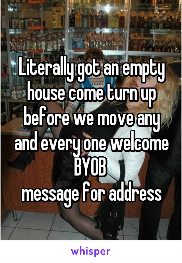 Literally got an empty house come turn up before we move any and every one welcome BYOB 
message for address