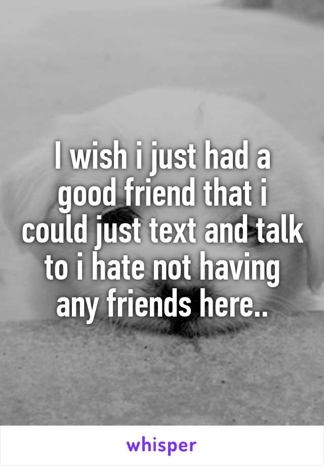 I wish i just had a good friend that i could just text and talk to i hate not having any friends here..