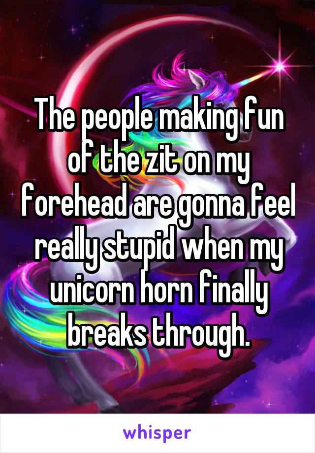 The people making fun of the zit on my forehead are gonna feel really stupid when my unicorn horn finally breaks through.