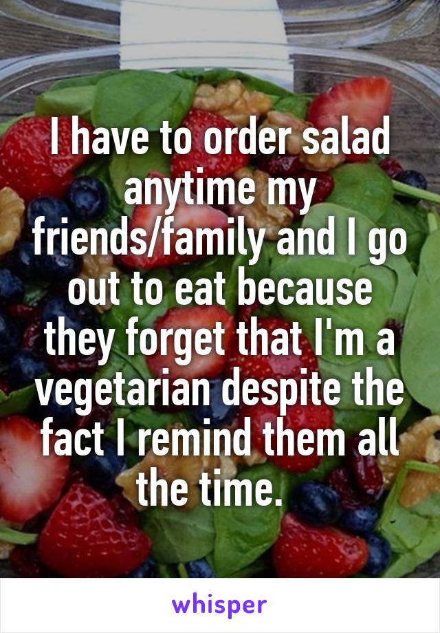 I have to order salad anytime my friends/family and I go out to eat because they forget that I'm a vegetarian despite the fact I remind them all the time.  