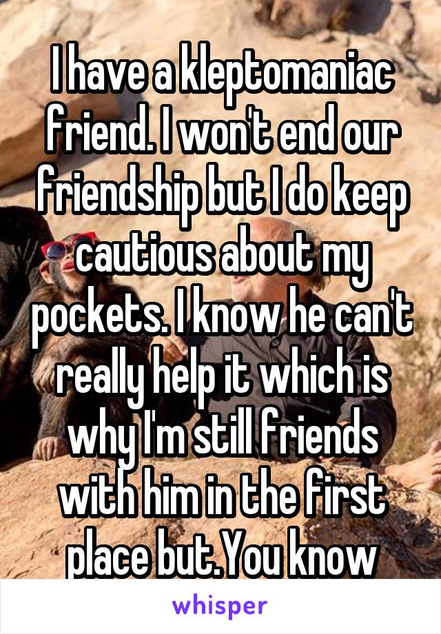 I have a kleptomaniac friend. I won't end our friendship but I do keep cautious about my pockets. I know he can't really help it which is why I'm still friends with him in the first place but.You know