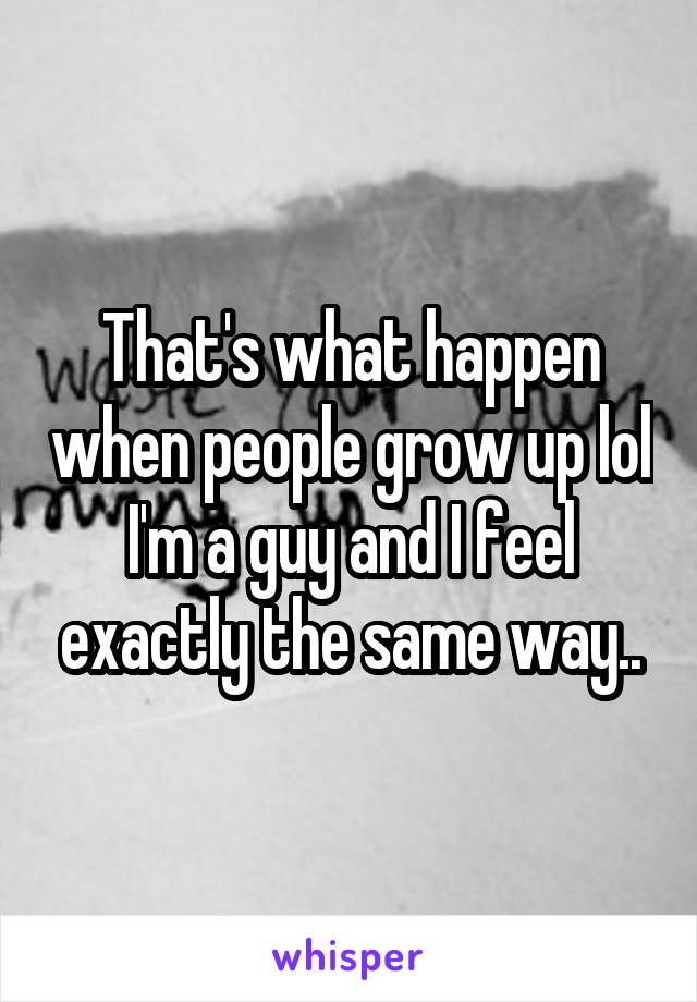 That's what happen when people grow up lol I'm a guy and I feel exactly the same way..