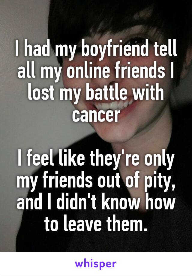 I had my boyfriend tell all my online friends I lost my battle with cancer

I feel like they're only my friends out of pity, and I didn't know how to leave them.