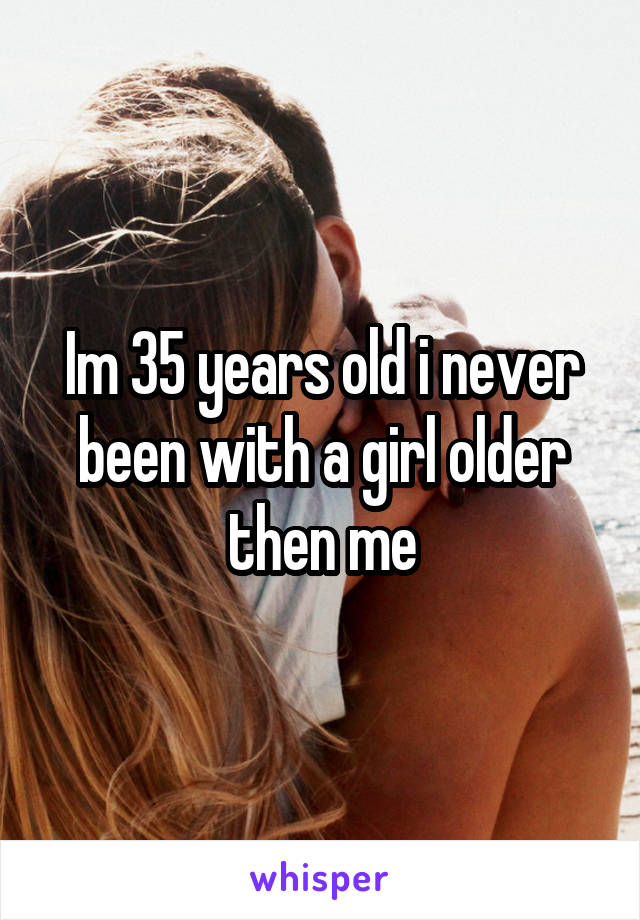 Im 35 years old i never been with a girl older then me