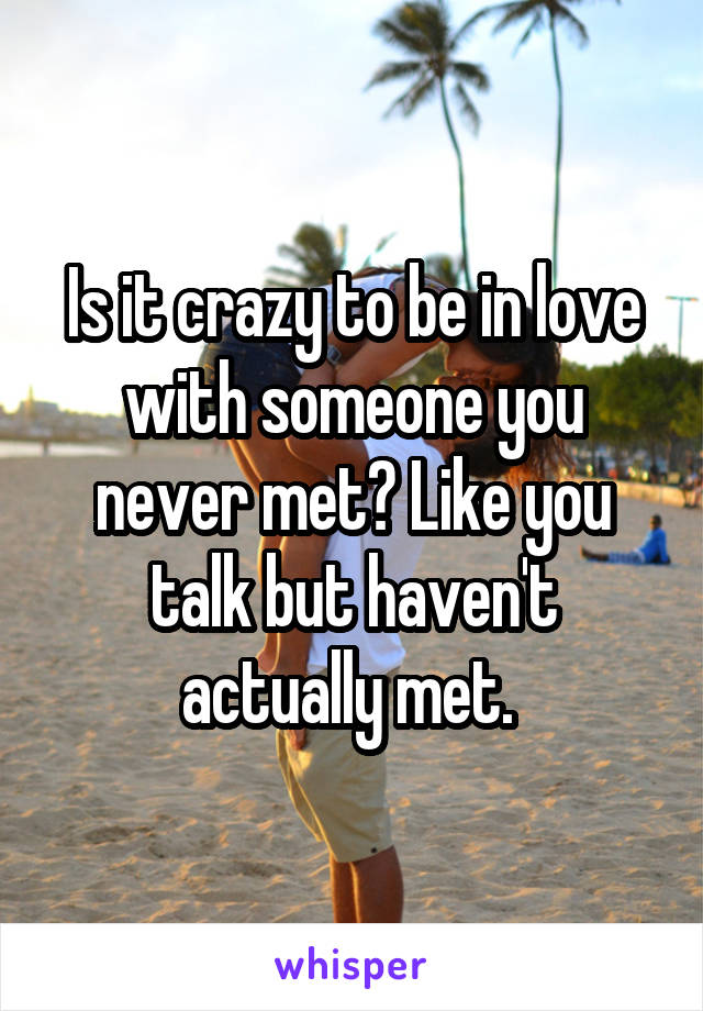 Is it crazy to be in love with someone you never met? Like you talk but haven't actually met. 