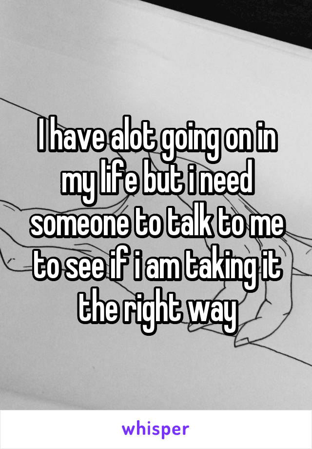 I have alot going on in my life but i need someone to talk to me to see if i am taking it the right way