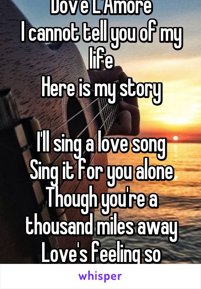 Dov'e L'Amore
I cannot tell you of my life
Here is my story

I'll sing a love song
Sing it for you alone
Though you're a thousand miles away
Love's feeling so strong