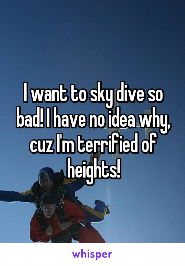 I want to sky dive so bad! I have no idea why, cuz I'm terrified of heights!