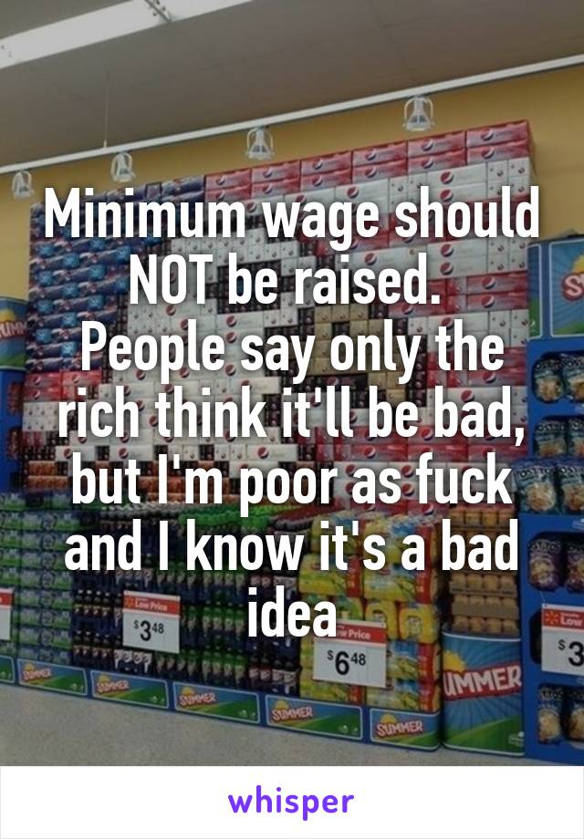 Minimum wage should NOT be raised. 
People say only the rich think it'll be bad, but I'm poor as fuck and I know it's a bad idea