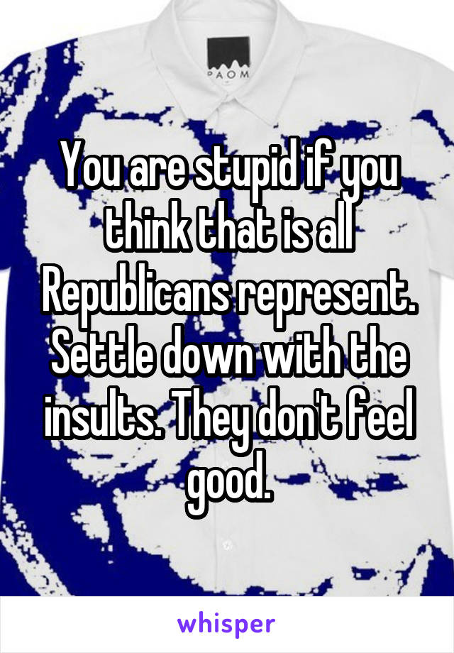 You are stupid if you think that is all Republicans represent. Settle down with the insults. They don't feel good.