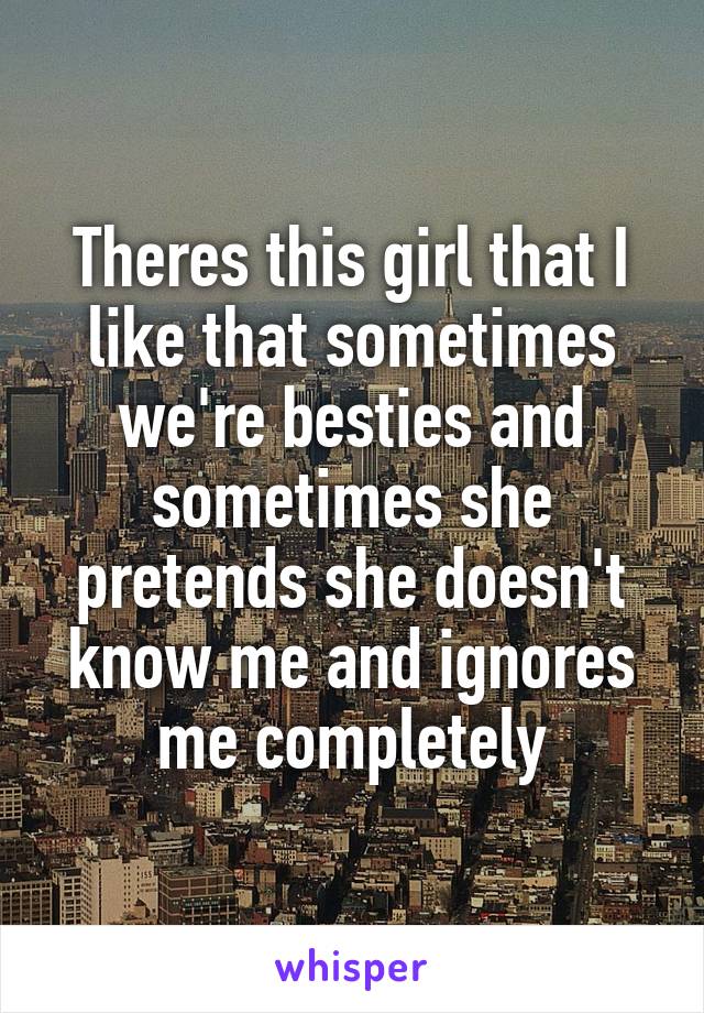 Theres this girl that I like that sometimes we're besties and sometimes she pretends she doesn't know me and ignores me completely