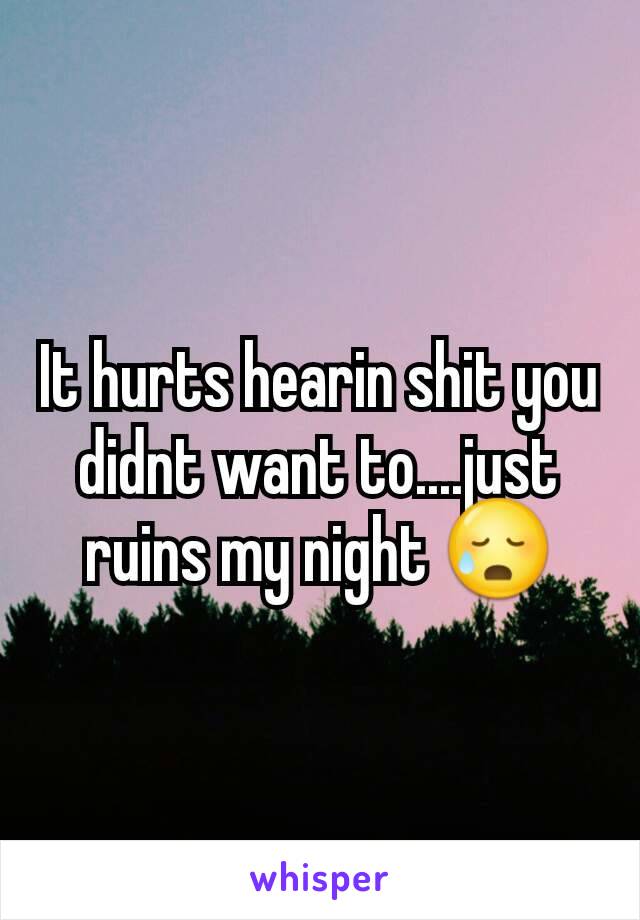 It hurts hearin shit you didnt want to....just ruins my night 😥