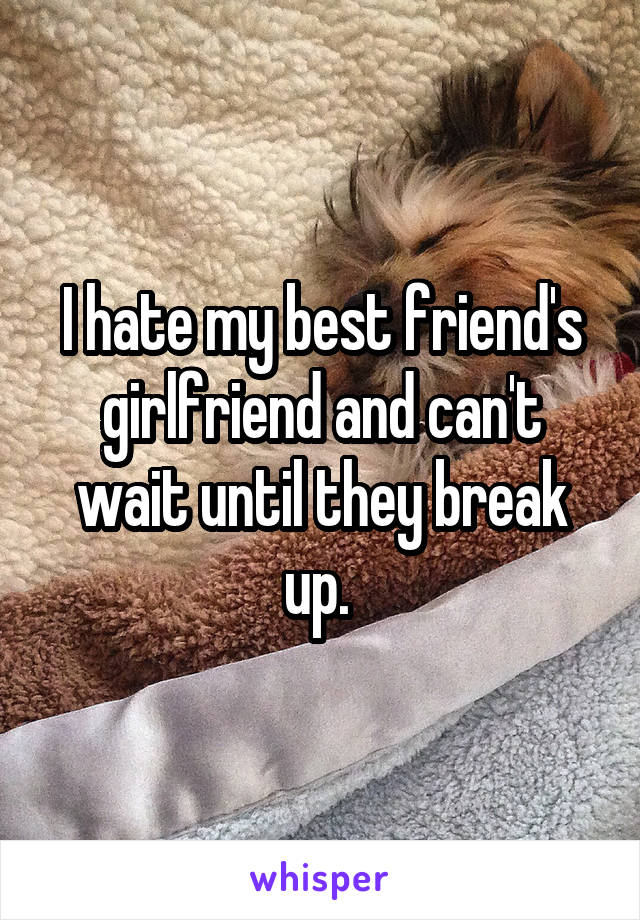 I hate my best friend's girlfriend and can't wait until they break up. 