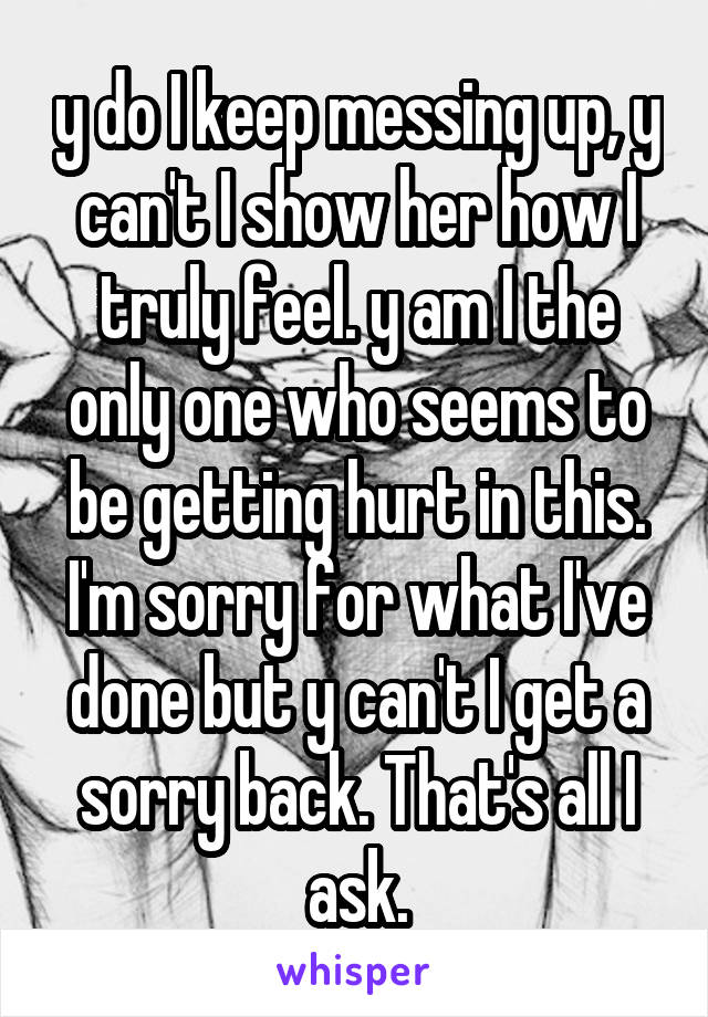 y do I keep messing up, y can't I show her how I truly feel. y am I the only one who seems to be getting hurt in this. I'm sorry for what I've done but y can't I get a sorry back. That's all I ask.