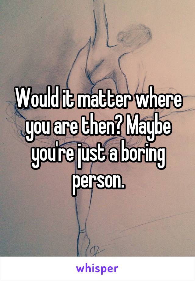 Would it matter where you are then? Maybe you're just a boring person.