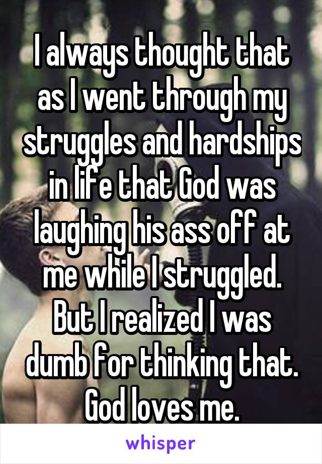 I always thought that as I went through my struggles and hardships in life that God was laughing his ass off at me while I struggled. But I realized I was dumb for thinking that. God loves me.