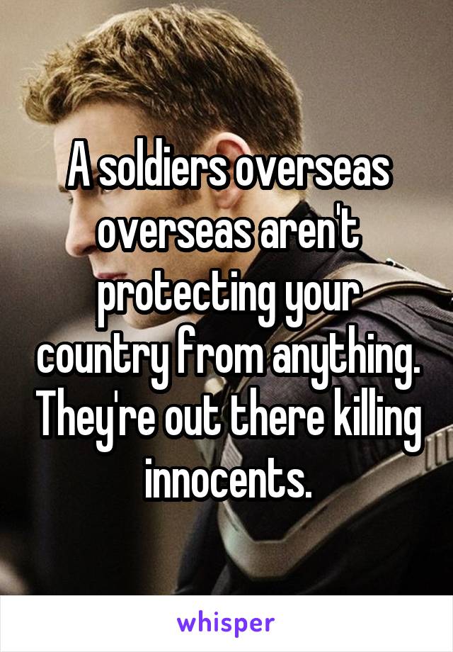 A soldiers overseas overseas aren't protecting your country from anything. They're out there killing innocents.