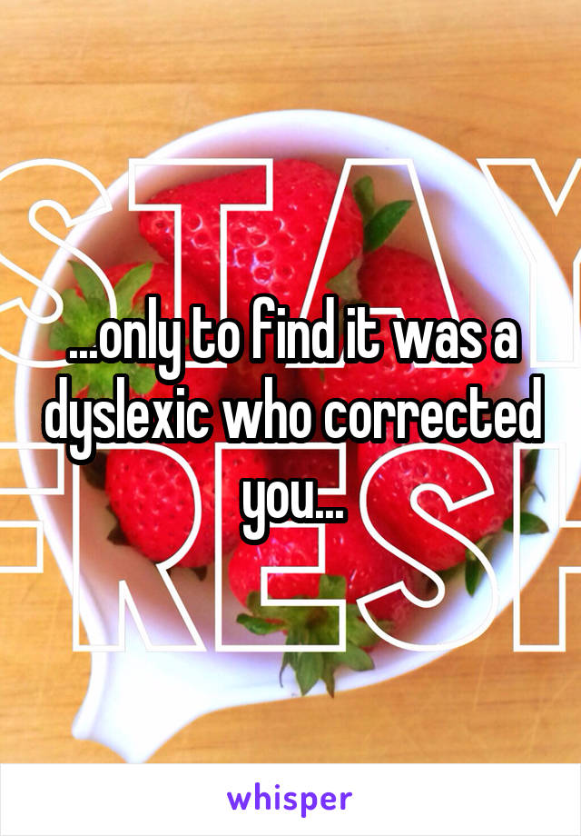 ...only to find it was a dyslexic who corrected you...