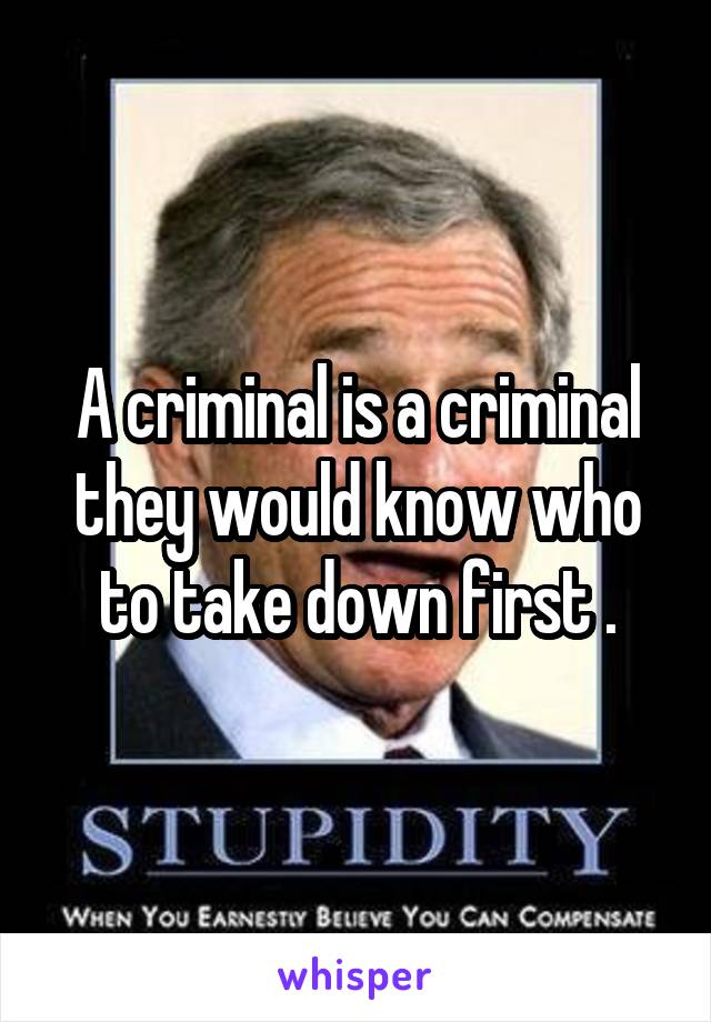 A criminal is a criminal they would know who to take down first .