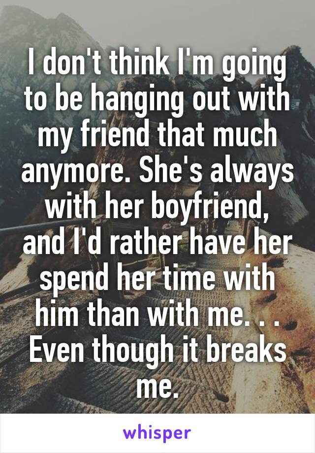 I don't think I'm going to be hanging out with my friend that much anymore. She's always with her boyfriend, and I'd rather have her spend her time with him than with me. . . Even though it breaks me.