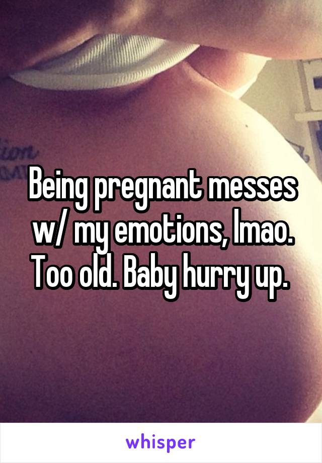 Being pregnant messes w/ my emotions, lmao. Too old. Baby hurry up. 