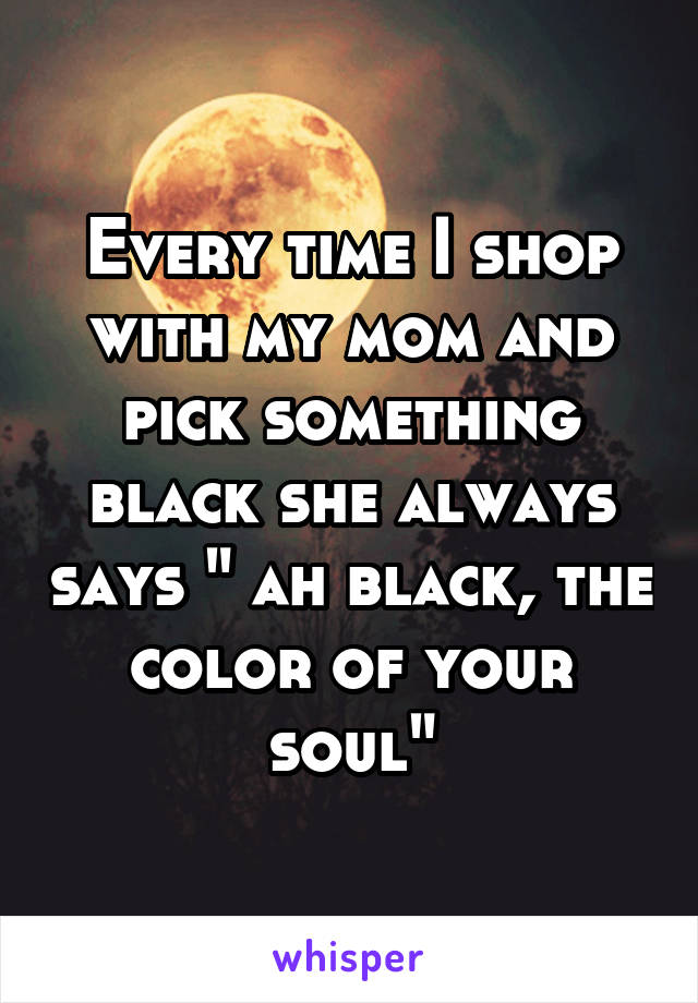 Every time I shop with my mom and pick something black she always says " ah black, the color of your soul"