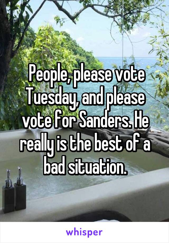  People, please vote Tuesday, and please vote for Sanders. He really is the best of a bad situation.