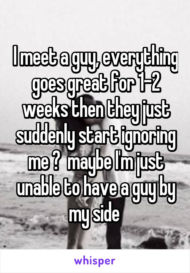 I meet a guy, everything goes great for 1-2 weeks then they just suddenly start ignoring me 😔  maybe I'm just unable to have a guy by my side 