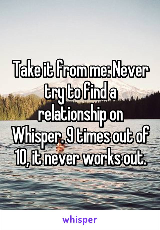 Take it from me: Never try to find a relationship on Whisper. 9 times out of 10, it never works out.