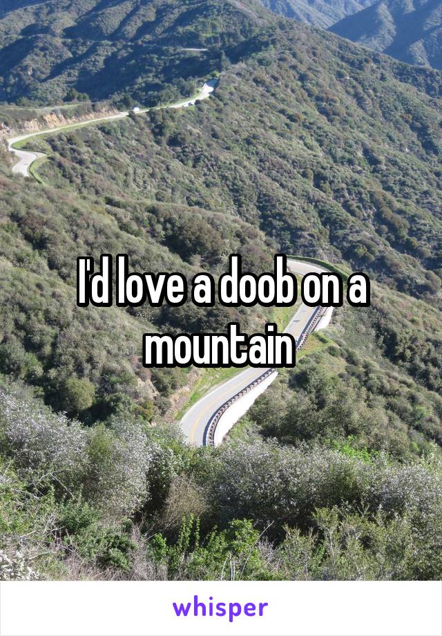 I'd love a doob on a mountain 