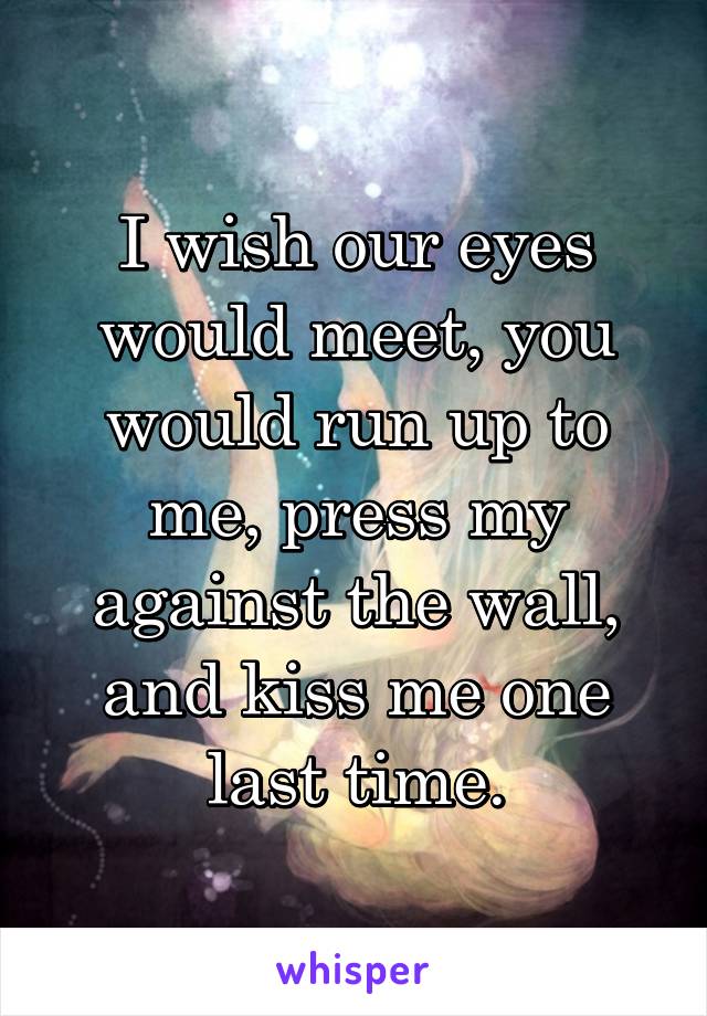 I wish our eyes would meet, you would run up to me, press my against the wall, and kiss me one last time.