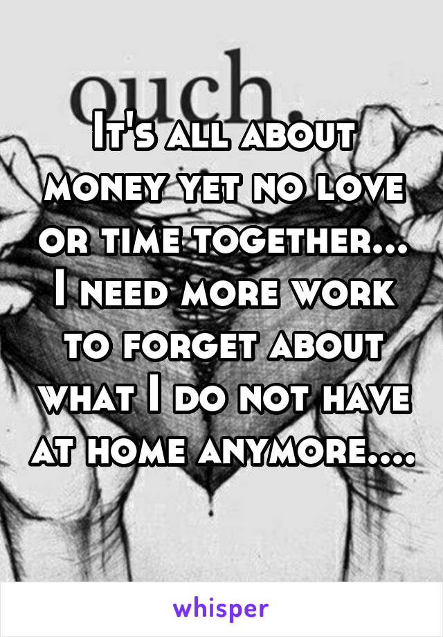 It's all about money yet no love or time together... I need more work to forget about what I do not have at home anymore.... 